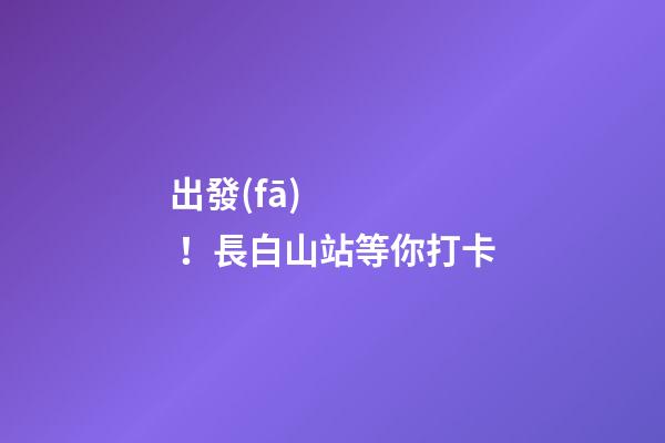 出發(fā)！長白山站等你打卡